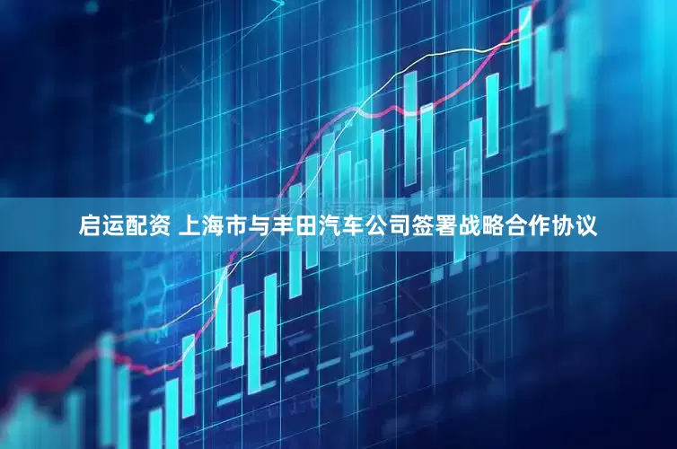 启运配资 上海市与丰田汽车公司签署战略合作协议