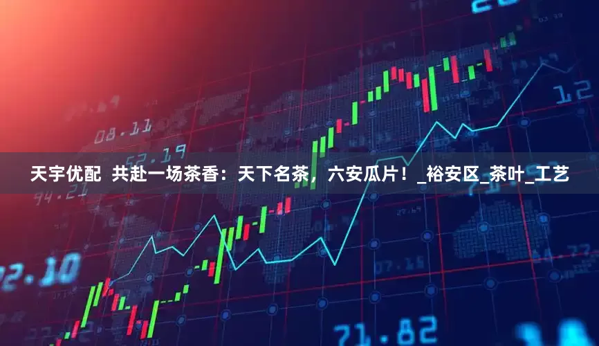 天宇优配  共赴一场茶香：天下名茶，六安瓜片！_裕安区_茶叶_工艺