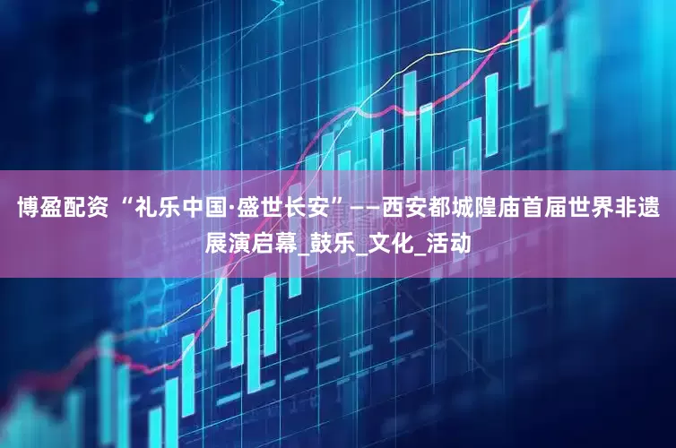 博盈配资 “礼乐中国·盛世长安”——西安都城隍庙首届世界非遗展演启幕_鼓乐_文化_活动