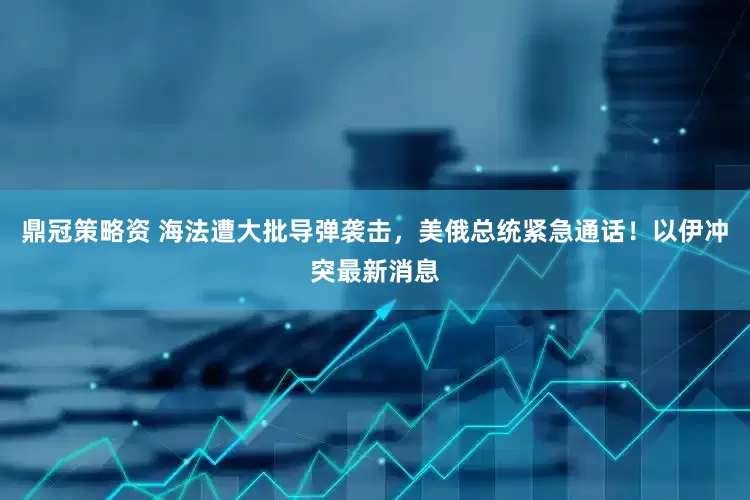 鼎冠策略资 海法遭大批导弹袭击，美俄总统紧急通话！以伊冲突最新消息