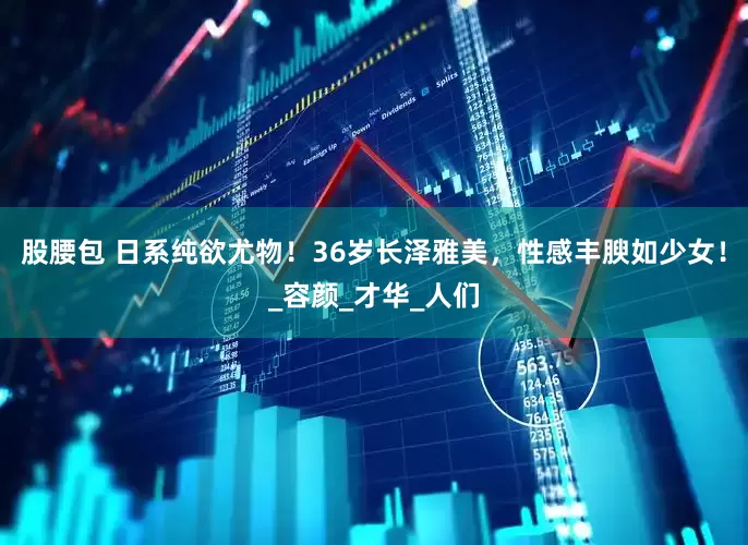 股腰包 日系纯欲尤物！36岁长泽雅美，性感丰腴如少女！_容颜_才华_人们
