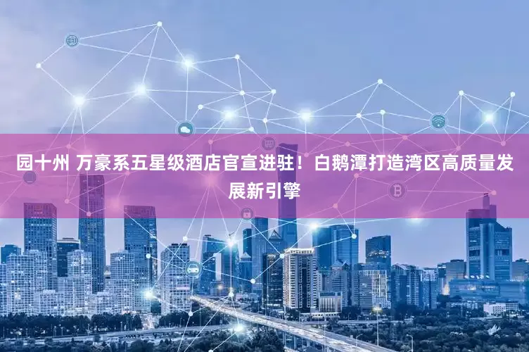 园十州 万豪系五星级酒店官宣进驻！白鹅潭打造湾区高质量发展新引擎