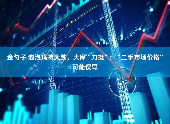 金勺子 泡泡玛特大跌，大摩“力挺”：“二手市场价格”可能误导