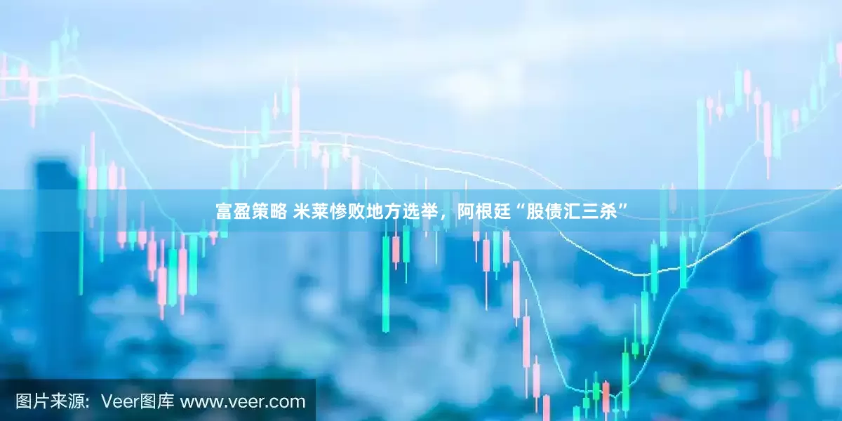富盈策略 米莱惨败地方选举，阿根廷“股债汇三杀”