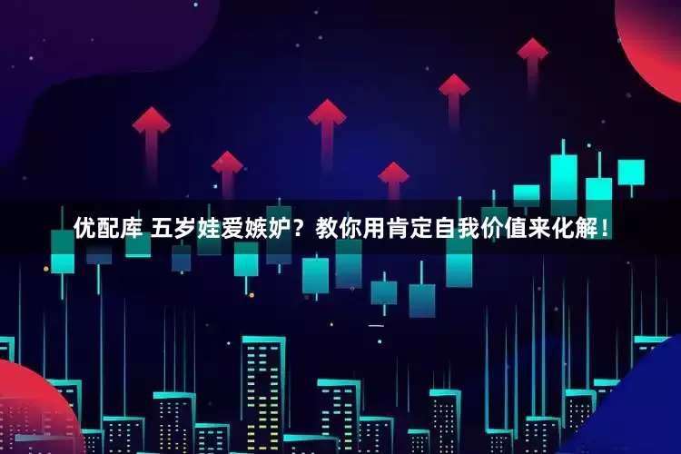 优配库 五岁娃爱嫉妒？教你用肯定自我价值来化解！