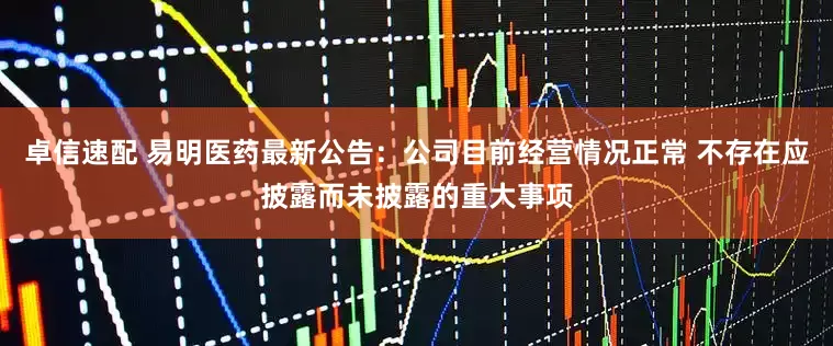 卓信速配 易明医药最新公告：公司目前经营情况正常 不存在应披露而未披露的重大事项