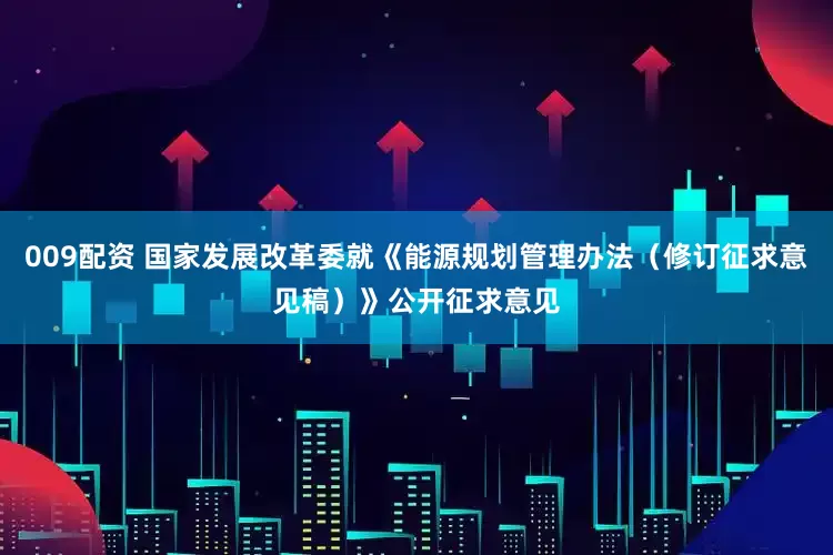 009配资 国家发展改革委就《能源规划管理办法（修订征求意见稿）》公开征求意见