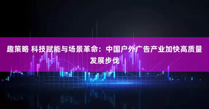 趣策略 科技赋能与场景革命：中国户外广告产业加快高质量发展步伐
